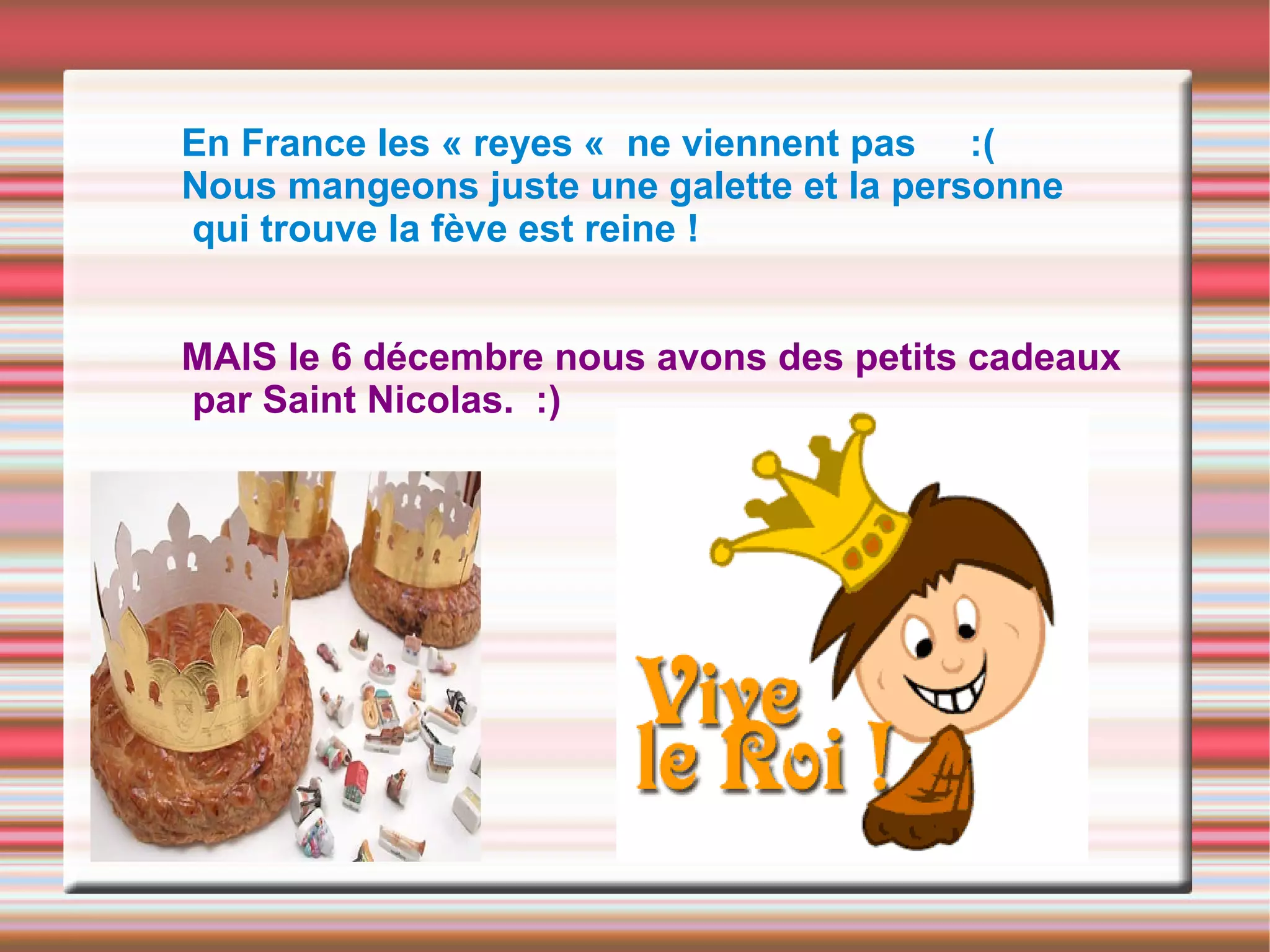En France les « reyes « ne viennent pas :(
Nous mangeons juste une galette et la personne
qui trouve la fève est reine !
MAIS le 6 décembre nous avons des petits cadeaux
par Saint Nicolas. :)