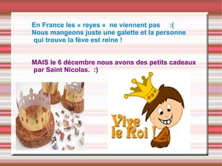 En France les « reyes « ne viennent pas :(
Nous mangeons juste une galette et la personne
qui trouve la fève est reine !
MAIS le 6 décembre nous avons des petits cadeaux
par Saint Nicolas. :)