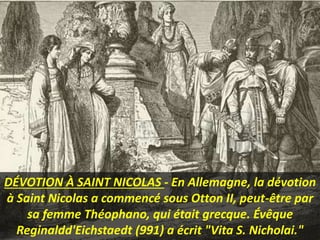 DÉVOTION À SAINT NICOLAS - En Allemagne, la dévotion
à Saint Nicolas a commencé sous Otton II, peut-être par
sa femme Théophano, qui était grecque. Évêque
Reginaldd'Eichstaedt (991) a écrit "Vita S. Nicholai."
 