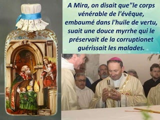 A Mira, on disait que"le corps
vénérable de l'évêque,
embaumé dans l'huile de vertu,
suait une douce myrrhe qui le
préservait de la corruptionet
guérissait les malades.
 