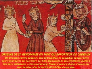 ORIGINE DE SA RENOMMÉE EN TANT QU'APPORTEUR DE CADEAUX
- On dit queun homme appauvri, père de trois filles, ne pouvait les épouser parce
qu'il n'avait pas la dot nécessaire. Les filles dépourvues de dot, semblaient vouées à
être des « célibataires ». Conscient de cela, Nicolas a donné à chacun d'eux un sac
plein de pièces d'or lorsqu'il a atteint l'âge du mariage.
 