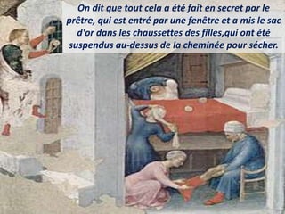 On dit que tout cela a été fait en secret par le
prêtre, qui est entré par une fenêtre et a mis le sac
d'or dans les chaussettes des filles,qui ont été
suspendus au-dessus de la cheminée pour sécher.
 