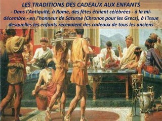 LES TRADITIONS DES CADEAUX AUX ENFANTS
- Dans l'Antiquité, à Rome, des fêtes étaient célébrées - à la mi-
décembre - en l'honneur de Saturne (Chronos pour les Grecs), à l'issue
desquelles les enfants recevaient des cadeaux de tous les anciens
 