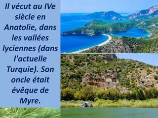 Il vécut au IVe
siècle en
Anatolie, dans
les vallées
lyciennes (dans
l'actuelle
Turquie). Son
oncle était
évêque de
Myre.
 