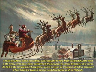 A la fin du 19ème siècle, la tradition selon laquelle le Père Noël viendrait du pôle Nord
a été créée, sur la base d'une publicité américaine pour la Lomen Company, et le renne
de Noël a été complètement popularisé comme moyen de transport. D'autres associent
le Père Noël à la Laponie dans le nord de la Suède ou de la Finlande.
 