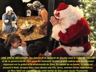 UNE BRÈVE RÉFLEXION - La charité et la sainteté de Nicolas sont le reflet de l'amour
et de la générosité de Dieu pour les hommes. Le plus grand cadeau que les hommes
reçoivent est la grâce et la miséricorde de Dieu. En raison de sa bonté, le saint est
associé à Noël, lorsque Dieu nous donne son Fils, Jésus, comme Christ rédempteur.
Le Père Noël est une image de cette bonté de Dieu pour toute l'humanité.
 