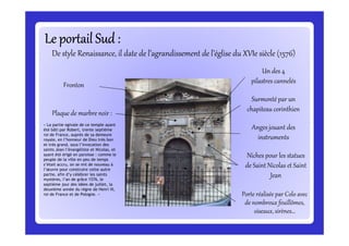 Le portail Sud :Le portail Sud :Le portail Sud :Le portail Sud :Le portail Sud :Le portail Sud :Le portail Sud :Le portail Sud :
De style Renaissance, il date de l’agrandissement de l’église du XVIe siècle (1576)
Un des 4
pilastres cannelés
Surmonté par un
chapiteau corinthien
Fronton
Plaque de marbre noir :
« La partie ogivale de ce temple ayant
Anges jouant des« La partie ogivale de ce temple ayant
été bâti par Robert, trente septième
roi de France, auprès de sa demeure
royale, en l’honneur de Dieu très bon
et très grand, sous l’invocation des
saints Jean l’évangéliste et Nicolas, et
ayant été érigé en paroisse : comme le
peuple de la ville en peu de temps
s’était accru, on se mit de nouveau à
l’œuvre pour construire cette autre
partie, afin d’y célébrer les saints
mystères, l’an de grâce 1576, le
septième jour des idées de juillet, la
deuxième année du règne de Henri III,
roi de France et de Pologne. »
Anges jouant des
instruments
Niches pour les statues
de Saint Nicolas et Saint
Jean
Porte réalisée par Colo avec
de nombreux feuillômes,
oiseaux, sirènes…
 