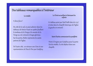 Des tableauxremarquablesà l’intérieurDes tableauxremarquablesà l’intérieurDes tableauxremarquablesà l’intérieurDes tableauxremarquablesà l’intérieurDes tableauxremarquablesà l’intérieurDes tableauxremarquablesà l’intérieurDes tableauxremarquablesà l’intérieurDes tableauxremarquablesà l’intérieur
A deux faces !
Du côté de la nef, on peut admirer dans les
tableaux de Simon Vouet un apôtre fouillant
le tombeau de la Vierge et la montée de la
Vierge au ciel, entourée d’anges glorieux.
LeretableLeretableLeretableLeretable
Ce tableau peint par Noël Hallé date de 1775e
et situé dans la chapelle historique de l’église
(à gauche en entrant)
LeChristaccueillantet bénissantlesLeChristaccueillantet bénissantlesLeChristaccueillantet bénissantlesLeChristaccueillantet bénissantles
enfantsenfantsenfantsenfants
le tombeau de la Vierge et la montée de la
Vierge au ciel, entourée d’anges glorieux.
Sur les portes, Robin représenta les saints
patrons de l’église.
De l’autre côté, on retrouve une Cène et une
représentation de Dieu le Père par Godefroy.
Peint à l’origine par Godefroy pour la partie
Est du retable, il a été déplacé dans une
chapelle.
SaintCharlescommuniantles pestiférésSaintCharlescommuniantles pestiférésSaintCharlescommuniantles pestiférésSaintCharlescommuniantles pestiférés
 