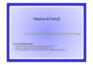 HistoiresHistoiresHistoiresHistoiresHistoiresHistoiresHistoiresHistoires--------dededededededede--------Paris.frParis.frParis.frParis.frParis.frParis.frParis.frParis.fr
http://www.histoireshttp://www.histoireshttp://www.histoireshttp://www.histoires----dededede----paris.fr/saintparis.fr/saintparis.fr/saintparis.fr/saint----nicolasnicolasnicolasnicolas----desdesdesdes----champs/champs/champs/champs/
Sources bibliographiques :
Sauval Henri, Histoire et recherches des antiquités de la ville de Paris T1. 1724
Lebeuf, Jean. Histoire de la ville et de tout le diocèse de Paris. T2 1893.
Pascal, Jean-Baptiste Étienne. Notice sur la Paroisse de Saint-Nicolas-des-Champs à Paris. 1841
http://www.histoireshttp://www.histoireshttp://www.histoireshttp://www.histoires----dededede----paris.fr/saintparis.fr/saintparis.fr/saintparis.fr/saint----nicolasnicolasnicolasnicolas----desdesdesdes----champs/champs/champs/champs/
 