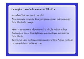 Une origine remontant au moins au XIIe siècleUne origine remontant au moins au XIIe siècleUne origine remontant au moins au XIIe siècleUne origine remontant au moins au XIIe siècleUne origine remontant au moins au XIIe siècleUne origine remontant au moins au XIIe siècleUne origine remontant au moins au XIIe siècleUne origine remontant au moins au XIIe siècle
Au début c’était une simple chapelle !
Nous sommes à proximité d’une monastère alors en pleine expansion :
Saint Martin des champs.
Même si nous sommes à l’extérieur de la ville, les habitants de ceMême si nous sommes à l’extérieur de la ville, les habitants de ce
faubourg ont besoin d’une église qui sera animée par les moines de
Saint Martin.
Le prieur de Saint Martin désigna un curé pour Saint Nicolas en 1184 et
on construisit un cimetière en 1220.
 