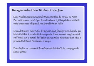 Une églisedédiéeà Saint Nicolas et à Saint JeanUne églisedédiéeà Saint Nicolas et à Saint JeanUne églisedédiéeà Saint Nicolas et à Saint JeanUne églisedédiéeà Saint Nicolas et à Saint JeanUne églisedédiéeà Saint Nicolas et à Saint JeanUne églisedédiéeà Saint Nicolas et à Saint JeanUne églisedédiéeà Saint Nicolas et à Saint JeanUne églisedédiéeà Saint Nicolas et à Saint Jean
Saint Nicolas était un évêque de Myre, membre du concile de Nicée.
Particulièrement, vénéré par les orthodoxes, il fit l’objet d’un véritable
culte lorsque ses reliques furent transférées en Italie.
Le roi de France, Robert, fils d’Hugues Capet fit ériger une chapelle qui
lui était dédiée à proximité de son palais. Aussi, on crut longtemps (et
Le roi de France, Robert, fils d’Hugues Capet fit ériger une chapelle qui
lui était dédiée à proximité de son palais. Aussi, on crut longtemps (et
on l’écrivit sur le portail de l’église) que ce palais historique était situé à
proximité de Saint Nicolas des champs.
Dans l’église on conservait les reliques de Sainte Cécile, compagne de
Sainte Ursule
 