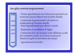 Une égliseconstruiteprogressivementUne égliseconstruiteprogressivementUne égliseconstruiteprogressivementUne égliseconstruiteprogressivementUne égliseconstruiteprogressivementUne égliseconstruiteprogressivementUne égliseconstruiteprogressivementUne égliseconstruiteprogressivement
- Premier agrandissement avec l’achat par les paroissiens du
terrain pour pouvoir élaborer trois nouvelles chapelles
1399
- Construction du grand portail et du clocher en
remplacement de l’ancienne chapelle
1420
- Nouvel agrandissement pour obtenir 7 arcades1489
- Restauration et consolidation de l’église- Restauration et consolidation de l’église1541
- Construction de la nef, du chœur et des collatéraux au delà
des 7 premières arcades, sur le terrain occupé par le
tribunal et la geôle de Saint Martin des champs
1575
- Agrandissement du clocher1668
 