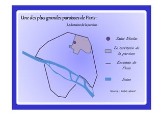 Une des plus grandes paroisses de Paris :Une des plus grandes paroisses de Paris :Une des plus grandes paroisses de Paris :Une des plus grandes paroisses de Paris :Une des plus grandes paroisses de Paris :Une des plus grandes paroisses de Paris :Une des plus grandes paroisses de Paris :Une des plus grandes paroisses de Paris :
---- Ledomainede la paroisseLedomainede la paroisseLedomainede la paroisseLedomainede la paroisse----
Saint Nicolas
Le territoire de
la paroisse
Enceinte de
Paris
Seine
Source : Abbé Lebeuf
 