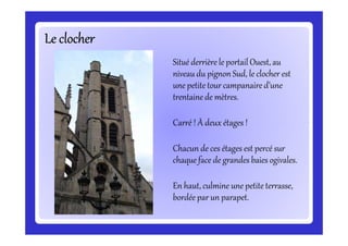 Le clocherLe clocherLe clocherLe clocherLe clocherLe clocherLe clocherLe clocher
Situé derrière le portail Ouest, au
niveau du pignon Sud, le clocher est
une petite tour campanaire d’une
trentaine de mètres.
Carré ! À deux étages !Carré ! À deux étages !
Chacun de ces étages est percé sur
chaque face de grandes baies ogivales.
En haut, culmine une petite terrasse,
bordée par un parapet.
 