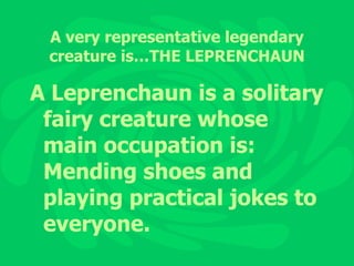 A very representative legendary creature is…THE LEPRENCHAUN A Leprenchaun is a solitary fairy creature whose main occupation is: Mending shoes and playing practical jokes to everyone. 