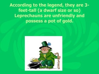 According to the legend, they are 3-feet-tall (a dwarf size or so) Leprechauns are unfriendly and possess a pot of gold. 