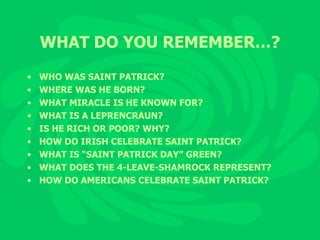 WHAT DO YOU REMEMBER…? WHO WAS SAINT PATRICK? WHERE WAS HE BORN? WHAT MIRACLE IS HE KNOWN FOR? WHAT IS A LEPRENCRAUN? IS HE RICH OR POOR? WHY? HOW DO IRISH CELEBRATE SAINT PATRICK? WHAT IS “SAINT PATRICK DAY” GREEN? WHAT DOES THE 4-LEAVE-SHAMROCK REPRESENT? HOW DO AMERICANS CELEBRATE SAINT PATRICK? 