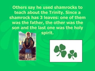 Others say he used shamrocks to teach about the Trinity. Since a shamrock has 3 leaves: one of them was the father, the other was the son and the last one was the holy spirit. 