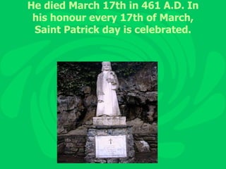 He died March 17th in 461 A.D. In his honour every 17th of March, Saint Patrick day is celebrated. 
