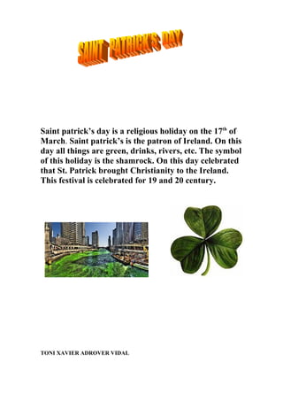 Saint patrick’s day is a religious holiday on the 17th of
March. Saint patrick’s is the patron of Ireland. On this
day all things are green, drinks, rivers, etc. The symbol
of this holiday is the shamrock. On this day celebrated
that St. Patrick brought Christianity to the Ireland.
This festival is celebrated for 19 and 20 century.
TONI XAVIER ADROVER VIDAL