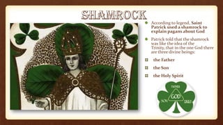 According to legend, Saint
Patrick used a shamrock to
explain pagans about God
Patrick told that the shamrock
was like the idea of the
Trinity, that in the one God there
are three divine beings:
the Father
the Son
the Holy Spirit
 