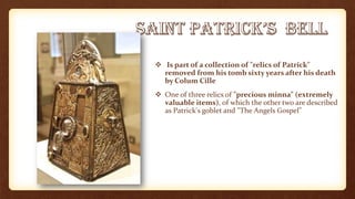  Is part of a collection of "relics of Patrick"
removed from his tomb sixty years after his death
by Colum Cille
 One of three relics of "precious minna" (extremely
valuable items), of which the other two are described
as Patrick's goblet and "The Angels Gospel"
 