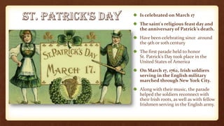 Is celebrated on March 17
The saint's religious feast day and
the anniversary of Patrick’s death.
Have been celebrating since around
the 9th or 10th century
The first parade held to honor
St. Patrick's Day took place in the
United States of America
On March 17, 1762, Irish soldiers
serving in the English military
marched through New York City.
Along with their music, the parade
helped the soldiers reconnect with
their Irish roots, as well as with fellow
Irishmen serving in the English army.
 