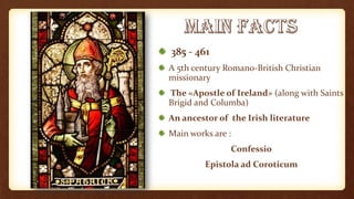 385 - 461
A 5th century Romano-British Christian
missionary
The «Apostle of Ireland» (along with Saints
Brigid and Columba)
An ancestor of the Irish literature
Main works are :
Confessio
Epistola ad Coroticum
 