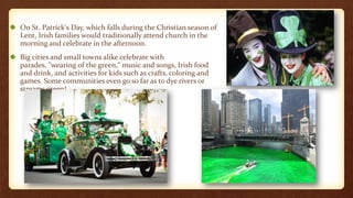 On St. Patrick's Day, which falls during the Christian season of
Lent, Irish families would traditionally attend church in the
morning and celebrate in the afternoon.
Big cities and small towns alike celebrate with
parades, "wearing of the green," music and songs, Irish food
and drink, and activities for kids such as crafts, coloring and
games. Some communities even go so far as to dye rivers or
streams green!
 