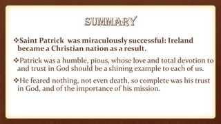 Saint Patrick was miraculously successful: Ireland
became a Christian nation as a result.
Patrick was a humble, pious, whose love and total devotion to
and trust in God should be a shining example to each of us.
He feared nothing, not even death, so complete was his trust
in God, and of the importance of his mission.
 
