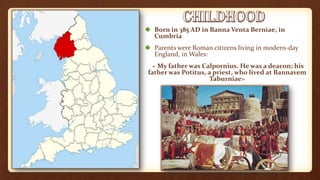 Born in 385 AD in Banna Venta Berniae, in
Cumbria
Parents were Roman citizens living in modern-day
England, in Wales:
« My father was Calpornius. He was a deacon; his
father was Potitus, a priest, who lived at Bannavem
Taburniae»
 