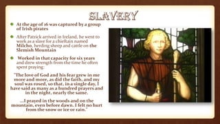 At the age of 16 was captured by a group
of Irish pirates
After Patrick arrived in Ireland, he went to
work as a slave for a chieftain named
Milcho, herding sheep and cattle on the
Slemish Mountain
Worked in that capacity for six years
and drew strength from the time he often
spent praying:
"The love of God and his fear grew in me
more and more, as did the faith, and my
soul was rosed, so that, in a single day, I
have said as many as a hundred prayers and
in the night, nearly the same.
...I prayed in the woods and on the
mountain, even before dawn. I felt no hurt
from the snow or ice or rain."
 