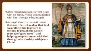 After Patrick had spent several years
with his family, Victor communicated
with him through a dream again
An angel showed a dramatic vision
that made Patrick realize that God
was calling him to return to
Ireland to preach the Gospel
message ("good news") and
helping people connect with God
through relationships with Jesus
Christ
 