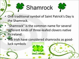 Shamrock One traditional symbol of Saint Patrick's Day is the Shamrock.  "Shamrock" is the common name for several different kinds of three-leafed clovers native to Ireland.  The Irish have considered shamrocks as good-luck symbols 