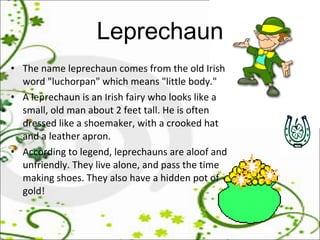 Leprechaun The name leprechaun comes from the old Irish word "luchorpan" which means "little body."  A leprechaun is an Irish fairy who looks like a small, old man about 2 feet tall. He is often dressed like a shoemaker, with a crooked hat and a leather apron.  According to legend, leprechauns are aloof and unfriendly. They live alone, and pass the time making shoes. They also have a hidden pot of gold!  