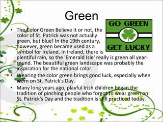 Green The Color Green Believe it or not, the  color of St. Patrick was not actually green, but blue! In the 19th century, however, green became used as a  symbol for Ireland. In Ireland, there is plentiful rain, so the 'Emerald Isle' really is green all year-round. The beautiful green landscape was probably the inspiration for the national color.  Wearing the color green brings good luck, especially when worn on St. Patrick's Day.  Many long years ago, playful Irish children began the tradition of pinching people who forgot to wear green on St. Patrick's Day and the tradition is still practiced today.  