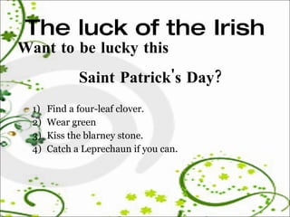 The luck of the Irish Want to be lucky this  Saint Patrick's Day?  Find a four-leaf clover.  Wear green  Kiss the blarney stone.  Catch a Leprechaun if you can.  