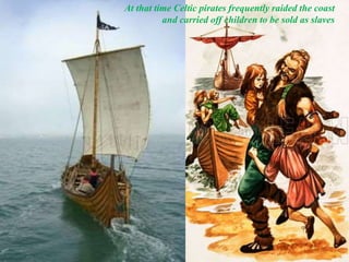 At that time Celtic pirates frequently raided the coast
and carried off children to be sold as slaves
 