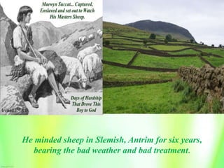 He minded sheep in Slemish, Antrim for six years,
bearing the bad weather and bad treatment.
 