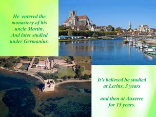 It’s believed he studied
at Lerins, 3 years
and then at Auxerre
for 15 years.
He entered the
monastery of his
uncle Martin,
And later studied
under Germanius.
 