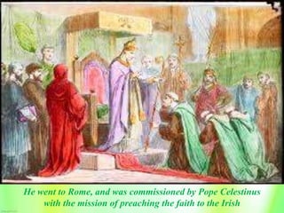 He went to Rome, and was commissioned by Pope Celestinus
with the mission of preaching the faith to the Irish
 