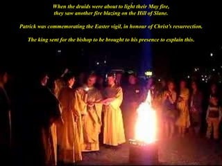 When the druids were about to light their May fire,
they saw another fire blazing on the Hill of Slane.
Patrick was commemorating the Easter vigil, in honour of Christ’s resurrection.
The king sent for the bishop to be brought to his presence to explain this.
 
