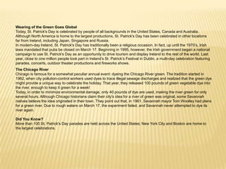 Wearing of the Green Goes GlobalToday, St. Patrick's Day is celebrated by people of all backgrounds in the United States, Canada and Australia. Although North America is home to the largest productions, St. Patrick's Day has been celebrated in other locations far from Ireland, including Japan, Singapore and Russia.In modern-day Ireland, St. Patrick's Day has traditionally been a religious occasion. In fact, up until the 1970’s, Irish laws mandated that pubs be closed on March 17. Beginning in 1995, however, the Irish government began a national campaign to use St. Patrick's Day as an opportunity to drive tourism and display Ireland to the rest of the world. Last year, close to one million people took part in Ireland’s St. Patrick’s Festival in Dublin, a multi-day celebration featuring parades, concerts, outdoor theater productions and fireworks shows.The Chicago RiverChicago is famous for a somewhat peculiar annual event: dyeing the Chicago River green. The tradition started in 1962, when city pollution-control workers used dyes to trace illegal sewage discharges and realized that the green dye might provide a unique way to celebrate the holiday. That year, they released 100 pounds of green vegetable dye into the river, enough to keep it green for a week!Today, in order to minimize environmental damage, only 40 pounds of dye are used, making the river green for only several hours. Although Chicago historians claim their city's idea for a river of green was original, some Savannah natives believe the idea originated in their town. They point out that, in 1961, Savannah mayor Tom Woolley had plans for a green river. Due to rough waters on March 17, the experiment failed, and Savannah never attempted to dye its river again.Did You Know?More than 100 St. Patrick's Day parades are held across the United States; New York City and Boston are home to the largest celebrations.