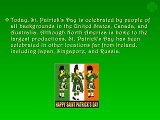 Today, St. Patrick's Day is celebrated by people of all backgrounds in the United States, Canada, and Australia. Although North America is home to the largest productions, St. Patrick's Day has been celebrated in other locations far from Ireland, including Japan, Singapore, and Russia. 