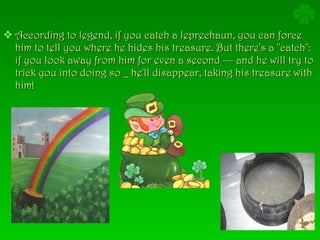 According to legend, if you catch a leprechaun, you can force him to tell you where he hides his treasure. But there's a "catch": if you look away from him for even a second — and he will try to trick you into doing so _ he'll disappear, taking his treasure with him!  