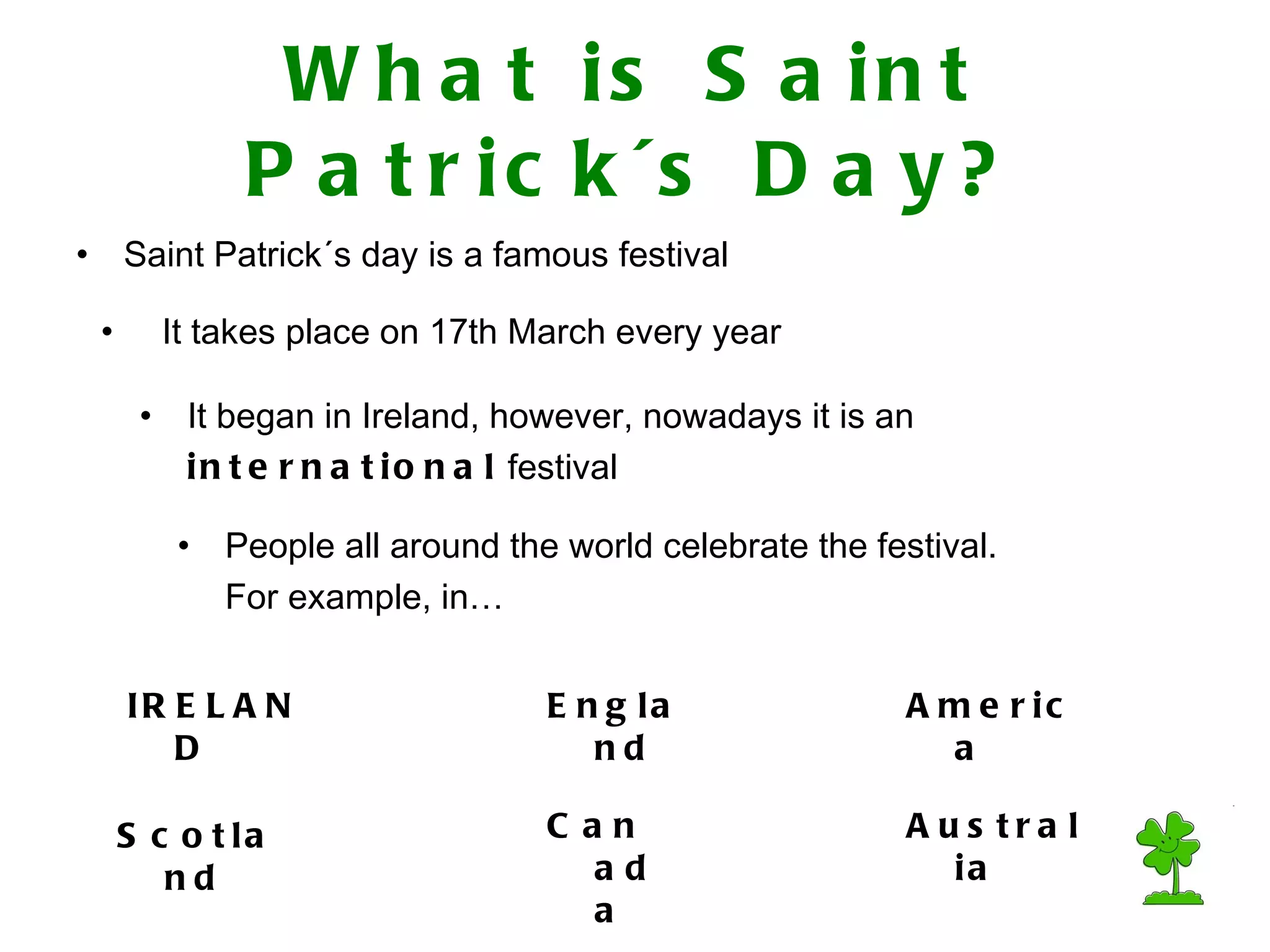What is Saint Patrick´s Day? Saint Patrick´s day is a famous festival It takes place on 17th March every year People all around the world celebrate the festival. For example, in… It began in Ireland, however, nowadays it is an international festival Australia England Scotland America IRELAND Canada