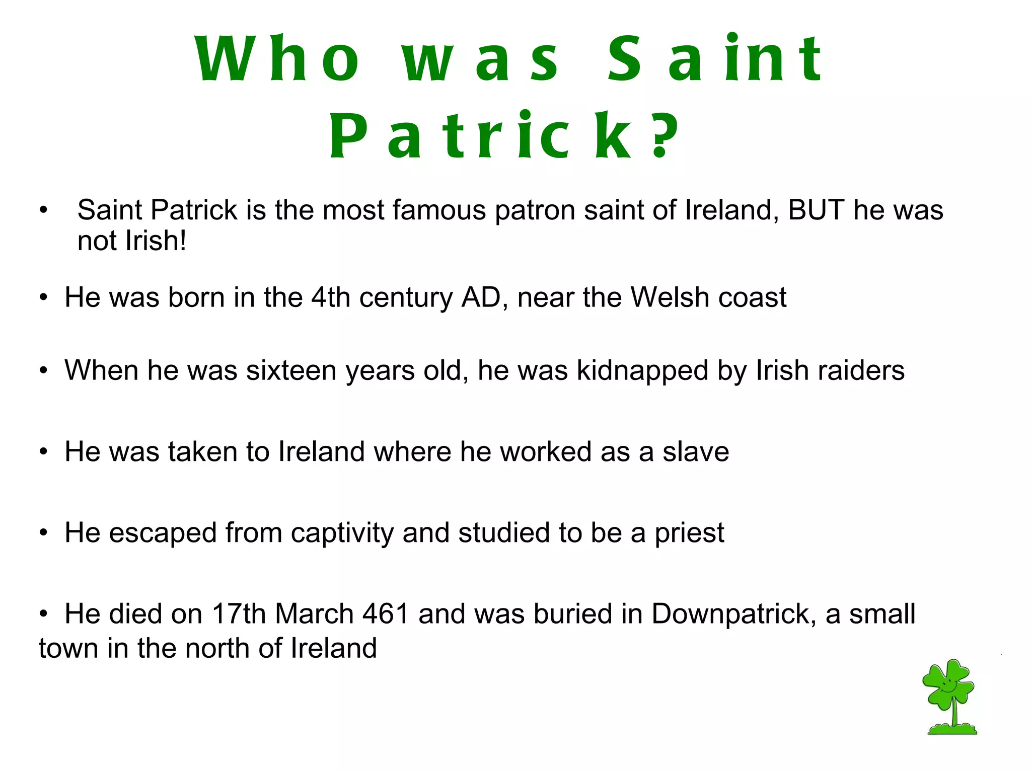 Who was Saint Patrick? Saint Patrick is the most famous patron saint of Ireland, BUT he was not Irish! He died on 17th March 461 and was buried in Downpatrick, a small town in the north of Ireland When he was sixteen years old, he was kidnapped by Irish raiders He was born in the 4th century AD, near the Welsh coast He was taken to Ireland where he worked as a slave He escaped from captivity and studied to be a priest
