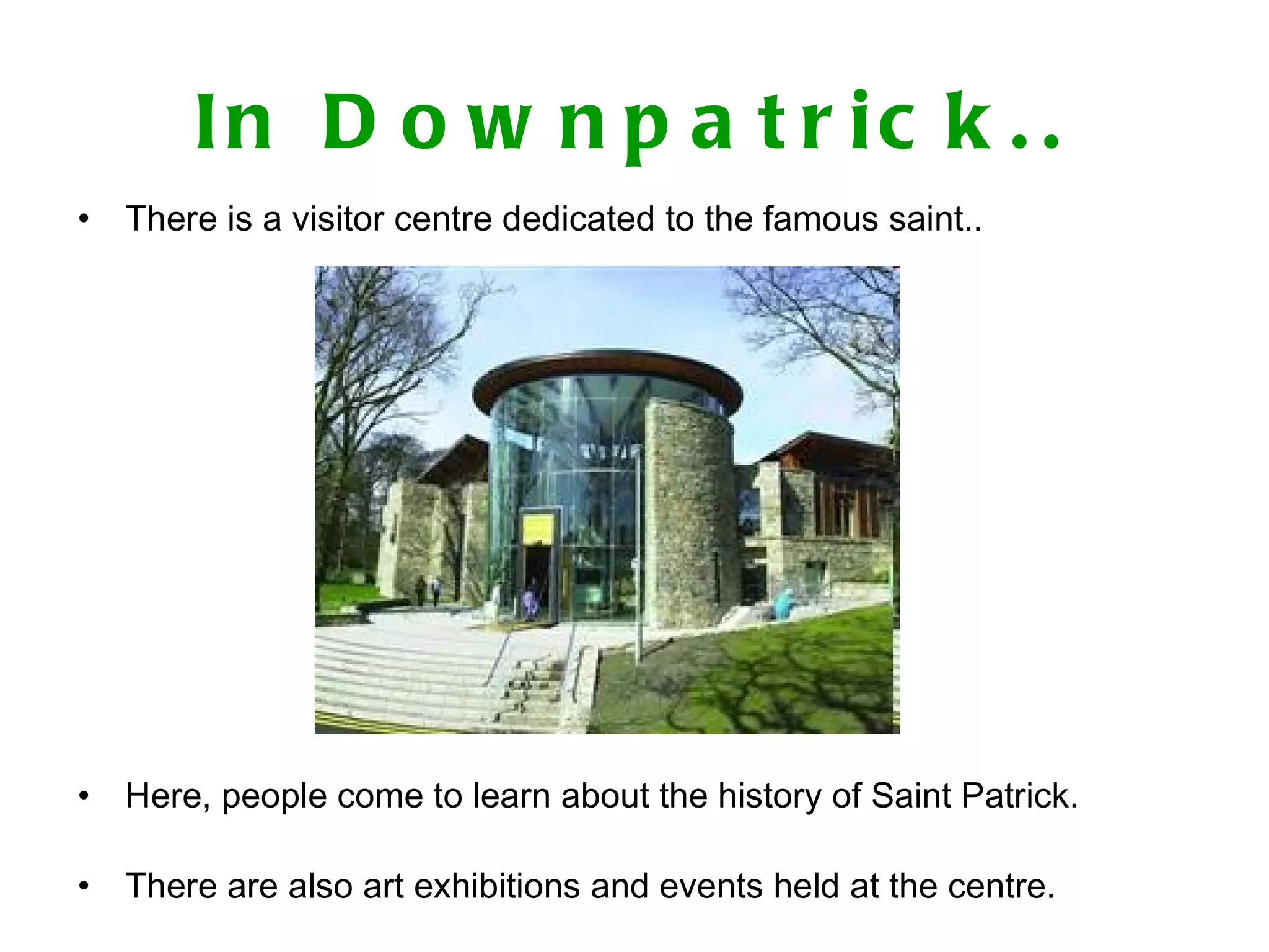 In Downpatrick.. There is a visitor centre dedicated to the famous saint.. Here, people come to learn about the history of Saint Patrick. There are also art exhibitions and events held at the centre.