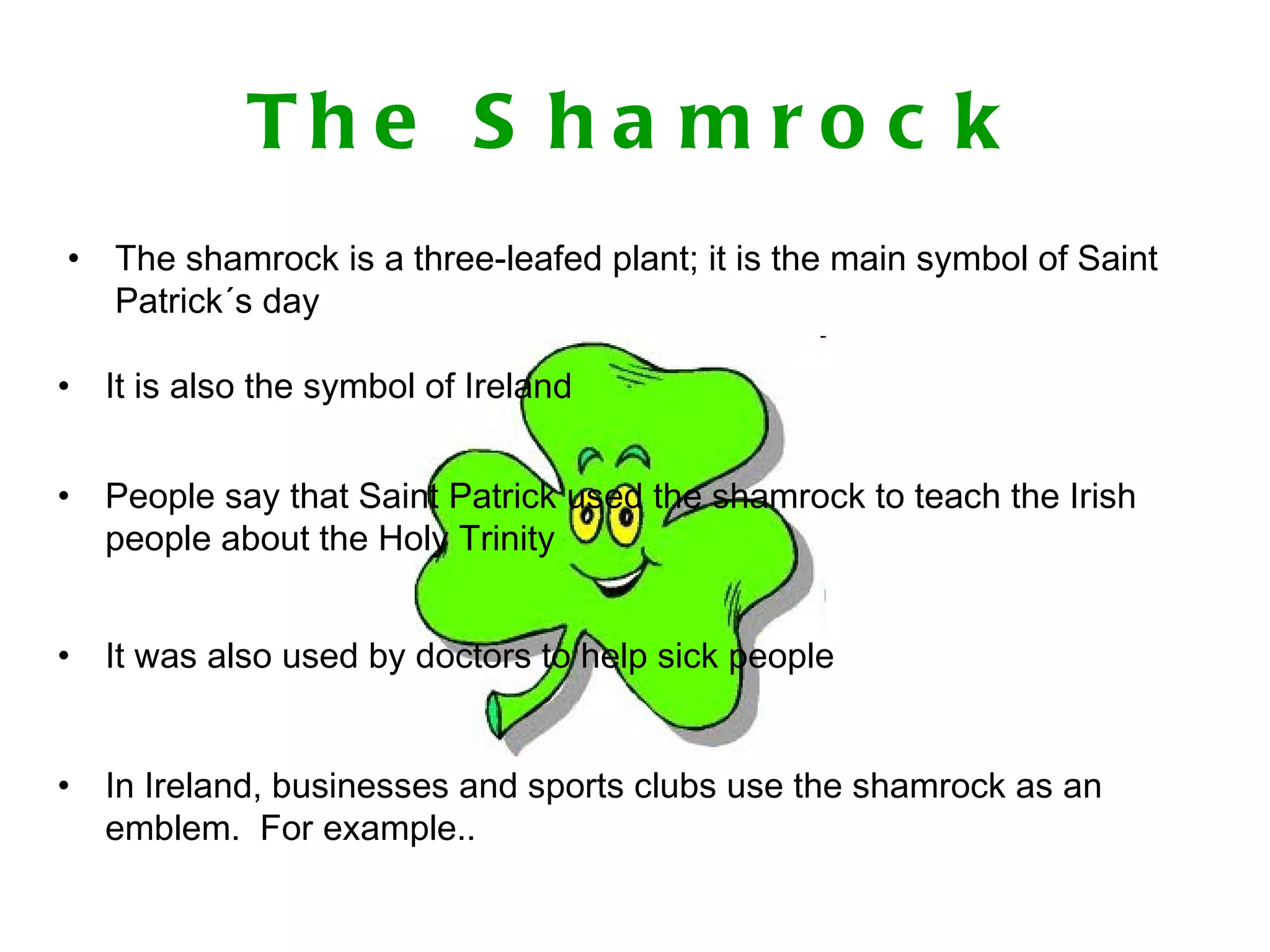 The Shamrock The shamrock is a three-leafed plant; it is the main symbol of Saint Patrick´s day It is also the symbol of Ireland People say that Saint Patrick used the shamrock to teach the Irish people about the Holy Trinity In Ireland, businesses and sports clubs use the shamrock as an emblem. For example.. It was also used by doctors to help sick people