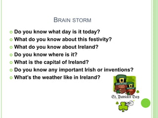 BRAIN STORM
 Do you know what day is it today?
 What do you know about this festivity?
 What do you know about Ireland?...